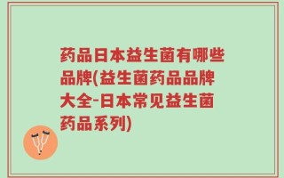 药品日本益生菌有哪些品牌(益生菌药品品牌大全-日本常见益生菌药品系列)