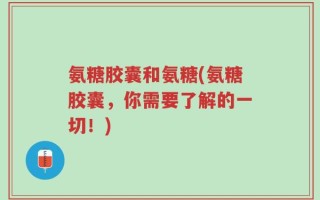 氨糖胶囊和氨糖(氨糖胶囊，你需要了解的一切！)