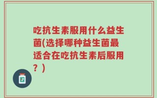 吃抗生素服用什么益生菌(选择哪种益生菌最适合在吃抗生素后服用？)
