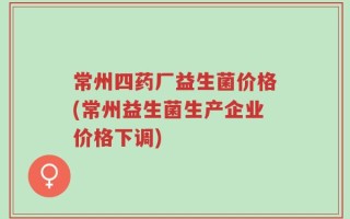 常州四药厂益生菌价格(常州益生菌生产企业价格下调)