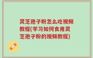 灵芝孢子粉怎么吃视频教程(学习如何食用灵芝孢子粉的视频教程)