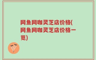 网鱼网咖灵芝店价格(网鱼网咖灵芝店价格一览)