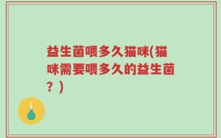 益生菌喂多久猫咪(猫咪需要喂多久的益生菌？)