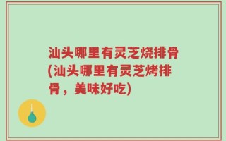 汕头哪里有灵芝烧排骨(汕头哪里有灵芝烤排骨，美味好吃)