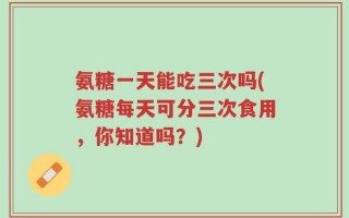 氨糖一天能吃三次吗(氨糖每天可分三次食用，你知道吗？)