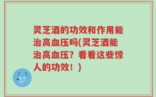 灵芝酒的功效和作用能治高血压吗(灵芝酒能治高血压？看看这些惊人的功效！)