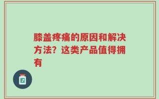 膝盖疼痛的原因和解决方法？这类产品值得拥有