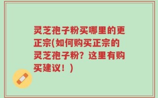 灵芝孢子粉买哪里的更正宗(如何购买正宗的灵芝孢子粉？这里有购买建议！)