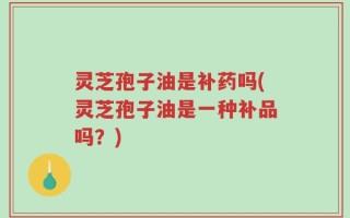 灵芝孢子油是补药吗(灵芝孢子油是一种补品吗？)