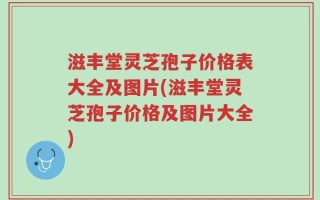 滋丰堂灵芝孢子价格表大全及图片(滋丰堂灵芝孢子价格及图片大全)