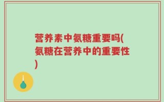 营养素中氨糖重要吗(氨糖在营养中的重要性)