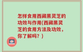 怎样食用西藏黑灵芝的功效与作用(西藏黑灵芝的食用方法及功效，你了解吗？)