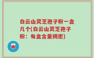 白云山灵芝孢子粉一盒几个(白云山灵芝孢子粉：每盒含量揭密)