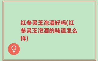 红参灵芝泡酒好吗(红参灵芝泡酒的味道怎么样)