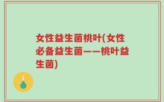 女性益生菌桃叶(女性必备益生菌——桃叶益生菌)