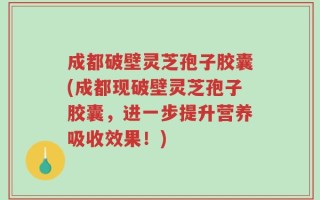 成都破壁灵芝孢子胶囊(成都现破壁灵芝孢子胶囊，进一步提升营养吸收效果！)