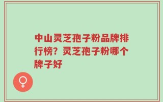 中山灵芝孢子粉品牌排行榜？灵芝孢子粉哪个牌子好