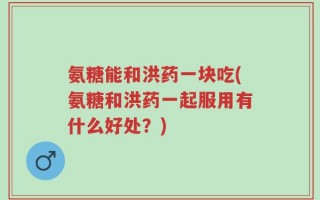氨糖能和洪药一块吃(氨糖和洪药一起服用有什么好处？)