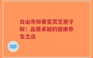 白山市和春堂灵芝孢子粉：品质卓越的健康养生之选