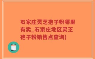 石家庄灵芝孢子粉哪里有卖_石家庄地区灵芝孢子粉销售点查询)