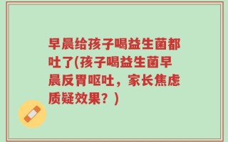 早晨给孩子喝益生菌都吐了(孩子喝益生菌早晨反胃呕吐，家长焦虑质疑效果？)