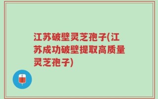 江苏破壁灵芝孢子(江苏成功破壁提取高质量灵芝孢子)