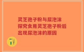 灵芝孢子粉与尿泡沫 探究食用灵芝孢子粉后出现尿泡沫的原因