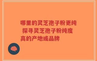哪里的灵芝孢子粉更纯 探寻灵芝孢子粉纯度高的产地或品牌