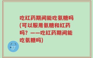 吃红药期间能吃氨糖吗(可以服用氨糖和红药吗？——吃红药期间能吃氨糖吗)