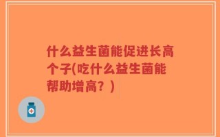 什么益生菌能促进长高个子(吃什么益生菌能帮助增高？)