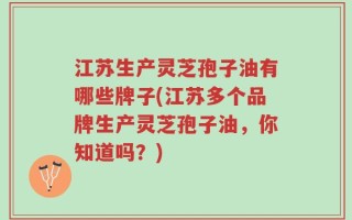 江苏生产灵芝孢子油有哪些牌子(江苏多个品牌生产灵芝孢子油，你知道吗？)