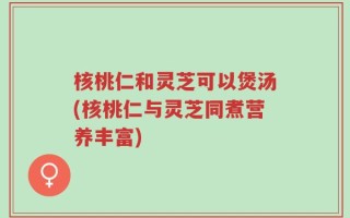 核桃仁和灵芝可以煲汤(核桃仁与灵芝同煮营养丰富)