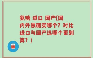 氨糖 进口 国产(国内外氨糖买哪个？对比进口与国产选哪个更划算？)