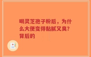 喝灵芝孢子粉后，为什么大便变得黏腻又臭？背后的