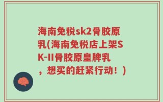 海南免税sk2骨胶原乳(海南免税店上架SK-II骨胶原皇牌乳，想买的赶紧行动！)