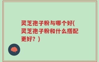 灵芝孢子粉与哪个好(灵芝孢子粉和什么搭配更好？)