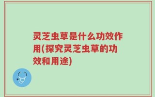 灵芝虫草是什么功效作用(探究灵芝虫草的功效和用途)