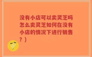 没有小店可以卖灵芝吗怎么卖灵芝如何在没有小店的情况下进行销售？)