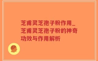 芝甫灵芝孢子粉作用_芝甫灵芝孢子粉的神奇功效与作用解析
