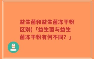 益生菌和益生菌冻干粉区别(「益生菌与益生菌冻干粉有何不同？」