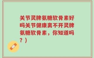 关节灵牌氨糖软骨素好吗关节健康离不开灵牌氨糖软骨素，你知道吗？)