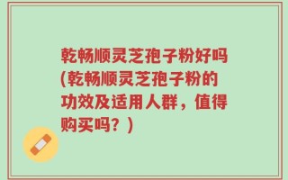 乾畅顺灵芝孢子粉好吗(乾畅顺灵芝孢子粉的功效及适用人群，值得购买吗？)