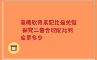 氨糖软骨素配比是关键 探究二者合理配比到底是多少