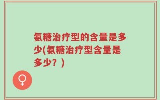氨糖治疗型的含量是多少(氨糖治疗型含量是多少？)