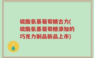 硫酸氨基葡萄糖古力(硫酸氨基葡萄糖添加的巧克力制品新品上市)