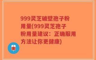 999灵芝破壁孢子粉用量(999灵芝孢子粉用量建议：正确服用方法让你更健康)