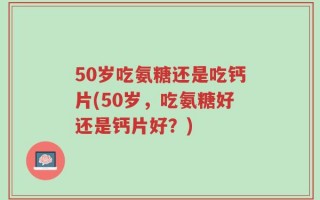 50岁吃氨糖还是吃钙片(50岁，吃氨糖好还是钙片好？)