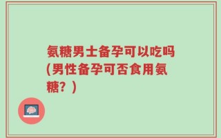 氨糖男士备孕可以吃吗(男性备孕可否食用氨糖？)