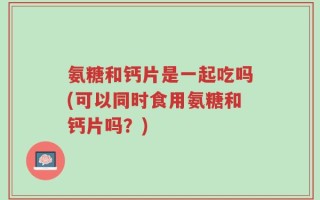 氨糖和钙片是一起吃吗(可以同时食用氨糖和钙片吗？)