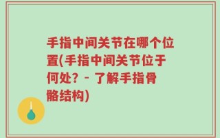手指中间关节在哪个位置(手指中间关节位于何处？- 了解手指骨骼结构)